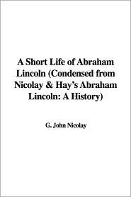A Short Life of Abraham Lincoln, Condensed From Nicolay and Hay's Abraham Lincoln, a History
