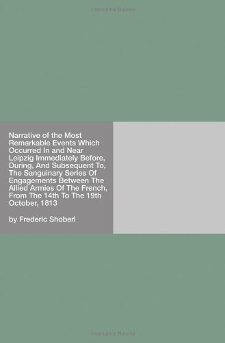 Narrative of the Most Remarkable Events Which Occurred in and Near Leipzig: Immediately Before, During, and Subsequent To, the Sanguinary Series of ... From the 14th to the 19th October, 1813
