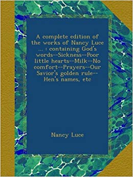 A Complete Edition of the Works of Nancy Luce ...: Containing God's Words--Sickness--Poor Little Hearts--Milk--No Comfort--Prayers--Our Savior's Golden Rule--Hen's Names, Etc
