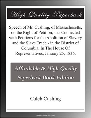 Speech of Mr. Cushing, of Massachusetts, on the Right of Petition, / as Connected with Petitions for the Abolition of Slavery and the Slave Trade / in the District of Columbia. In The House O