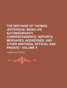 The Writings of Thomas Jefferson: Being His Autobiography, Correspondence, Reports, Messages, Addresses, and Other Writings, Official and Private ...Vol. IX
